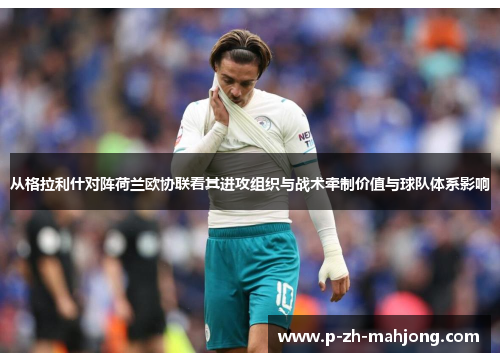 从格拉利什对阵荷兰欧协联看其进攻组织与战术牵制价值与球队体系影响
