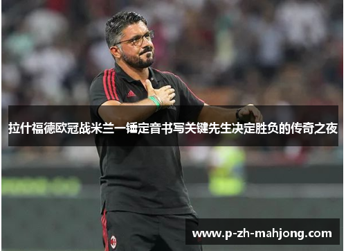 拉什福德欧冠战米兰一锤定音书写关键先生决定胜负的传奇之夜