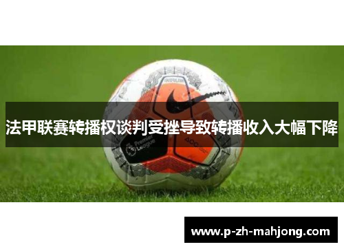 法甲联赛转播权谈判受挫导致转播收入大幅下降