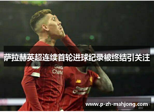 萨拉赫英超连续首轮进球纪录被终结引关注 萨拉赫英超连续首轮进球纪录被终结引关注