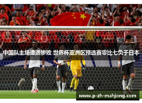 中国队主场遭遇惨败 世界杯亚洲区预选赛零比七负于日本 中国队主场遭遇惨败 世界杯亚洲区预选赛零比七负于日本