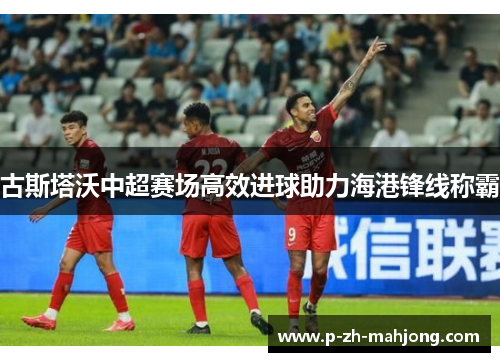 古斯塔沃中超赛场高效进球助力海港锋线称霸 古斯塔沃中超赛场高效进球助力海港锋线称霸